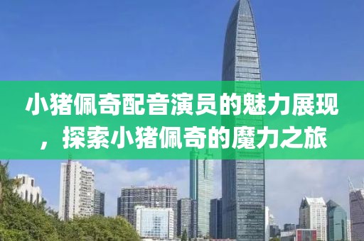小猪佩奇配音演员的魅力展现，探索小猪佩奇的魔力之旅