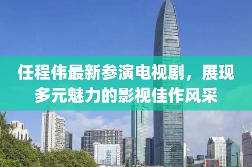 任程伟最新参演电视剧，展现多元魅力的影视佳作风采