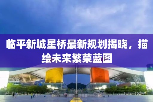 临平新城星桥最新规划揭晓，描绘未来繁荣蓝图