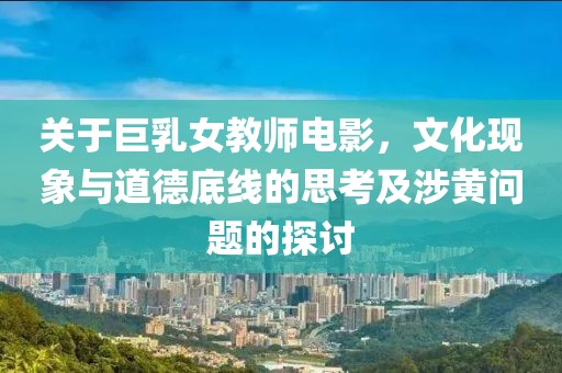 关于巨乳女教师电影，文化现象与道德底线的思考及涉黄问题的探讨