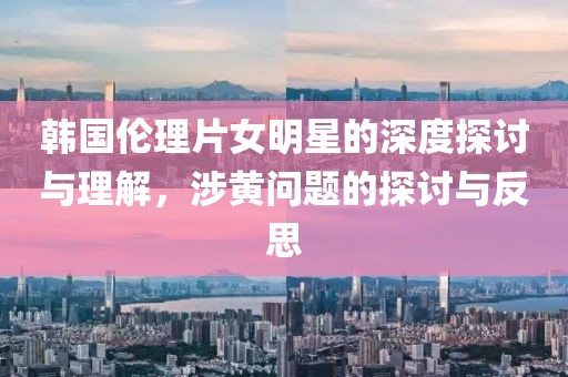 韩国伦理片女明星的深度探讨与理解，涉黄问题的探讨与反思