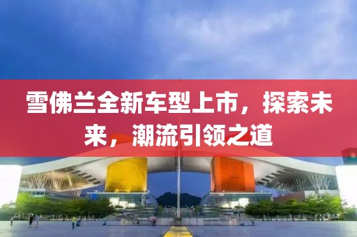 雪佛兰全新车型上市，探索未来，潮流引领之道