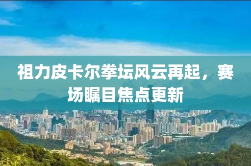 祖力皮卡尔拳坛风云再起，赛场瞩目焦点更新