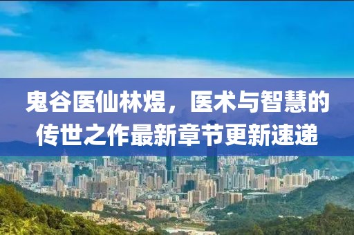 鬼谷医仙林煜，医术与智慧的传世之作最新章节更新速递