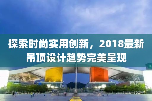 探索时尚实用创新，2018最新吊顶设计趋势完美呈现