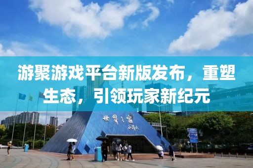游聚游戏平台新版发布，重塑生态，引领玩家新纪元