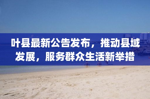 叶县最新公告发布，推动县域发展，服务群众生活新举措