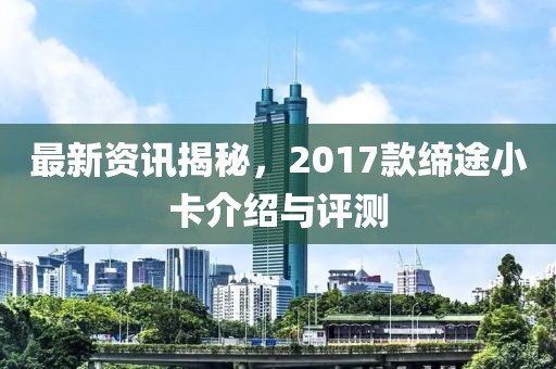 最新资讯揭秘，2017款缔途小卡介绍与评测