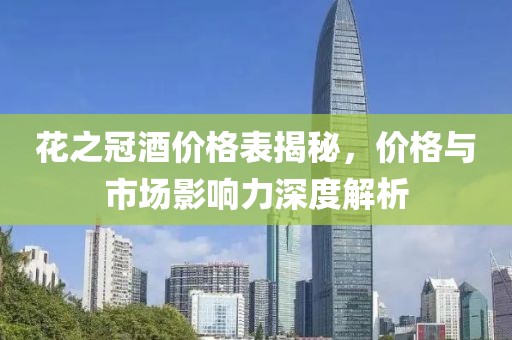 花之冠酒价格表揭秘，价格与市场影响力深度解析
