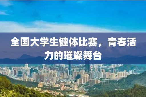 全国大学生健体比赛，青春活力的璀璨舞台