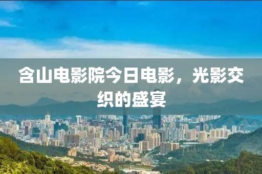 含山电影院今日电影，光影交织的盛宴