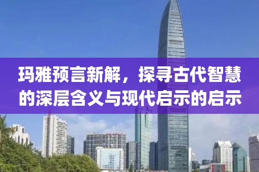 玛雅预言新解，探寻古代智慧的深层含义与现代启示的启示