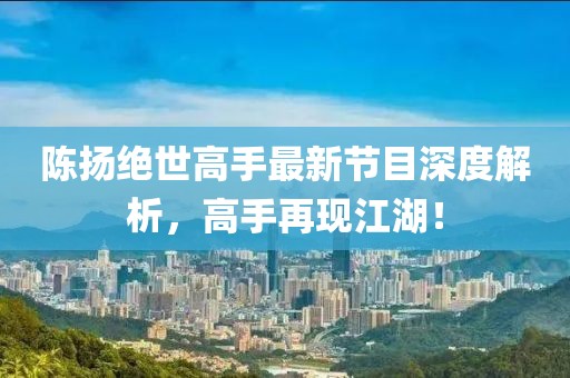 陈扬绝世高手最新节目深度解析，高手再现江湖！