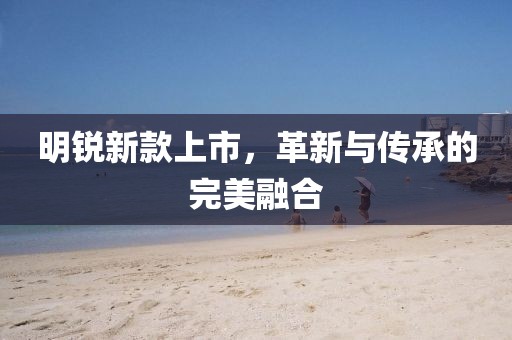 明锐新款上市，革新与传承的完美融合