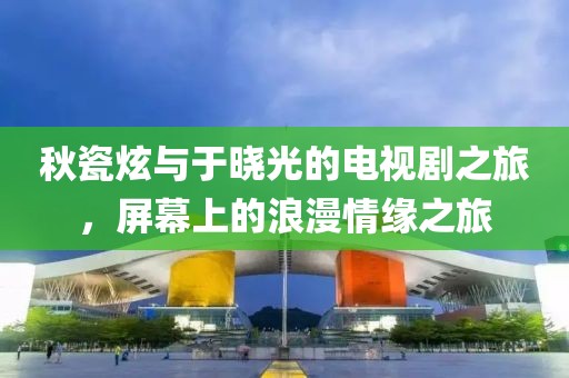 秋瓷炫与于晓光的电视剧之旅，屏幕上的浪漫情缘之旅