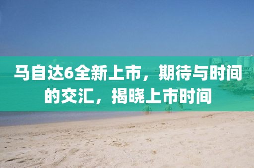 马自达6全新上市，期待与时间的交汇，揭晓上市时间