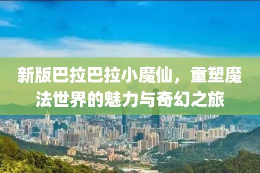 新版巴拉巴拉小魔仙，重塑魔法世界的魅力与奇幻之旅