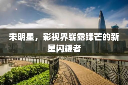 宋明星，影视界崭露锋芒的新星闪耀者