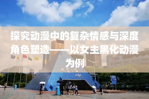探究动漫中的复杂情感与深度角色塑造——以女主黑化动漫为例
