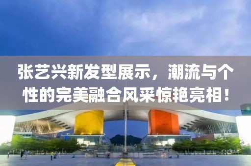 张艺兴新发型展示，潮流与个性的完美融合风采惊艳亮相！