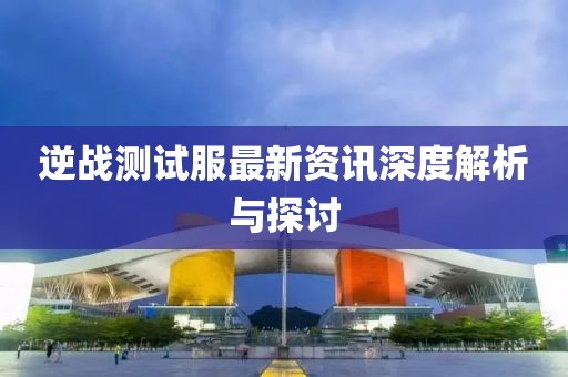 逆战测试服最新资讯深度解析与探讨