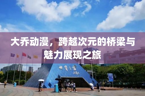 大乔动漫，跨越次元的桥梁与魅力展现之旅