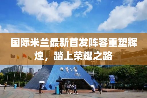 国际米兰最新首发阵容重塑辉煌，踏上荣耀之路