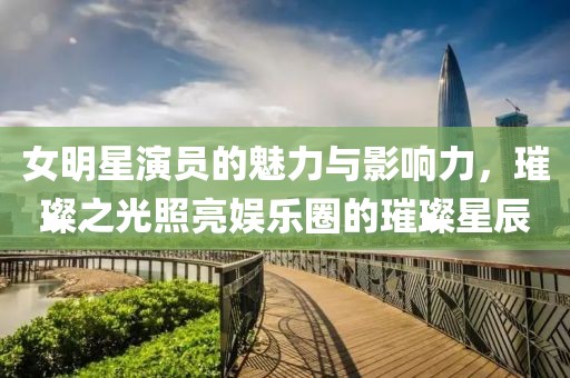 女明星演员的魅力与影响力，璀璨之光照亮娱乐圈的璀璨星辰
