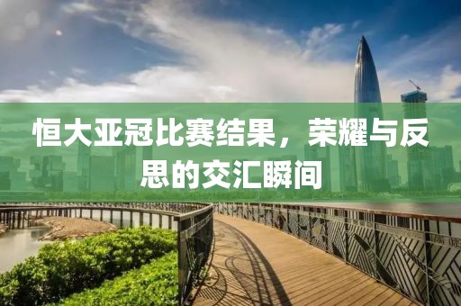 恒大亚冠比赛结果，荣耀与反思的交汇瞬间