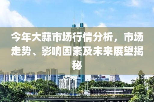 今年大蒜市场行情分析，市场走势、影响因素及未来展望揭秘