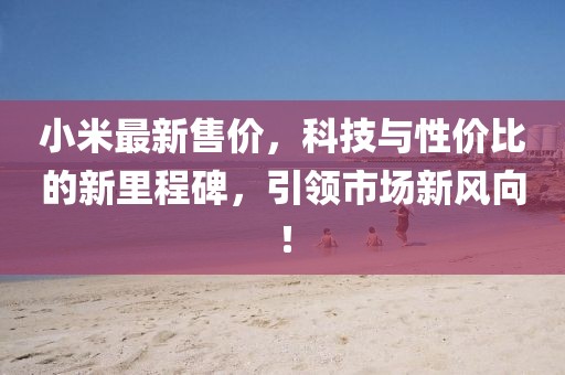 小米最新售价，科技与性价比的新里程碑，引领市场新风向！