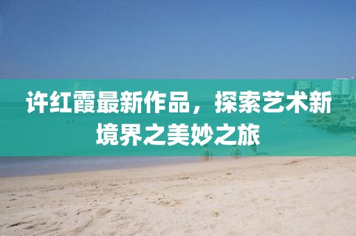 许红霞最新作品，探索艺术新境界之美妙之旅