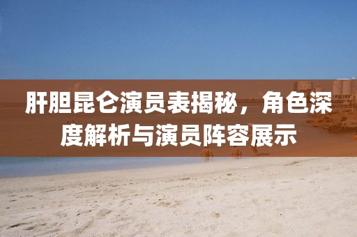 肝胆昆仑演员表揭秘，角色深度解析与演员阵容展示