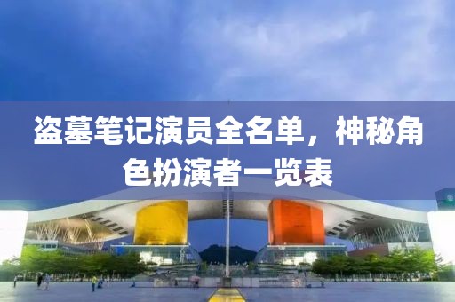 盗墓笔记演员全名单，神秘角色扮演者一览表
