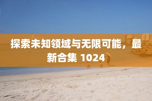 探索未知领域与无限可能，最新合集 1024