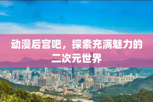 动漫后宫吧，探索充满魅力的二次元世界