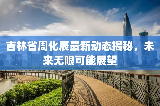 吉林省周化辰最新动态揭秘，未来无限可能展望