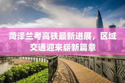 菏泽兰考高铁最新进展，区域交通迎来崭新篇章