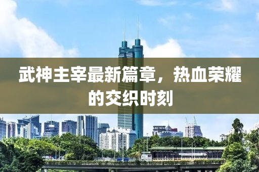 武神主宰最新篇章，热血荣耀的交织时刻