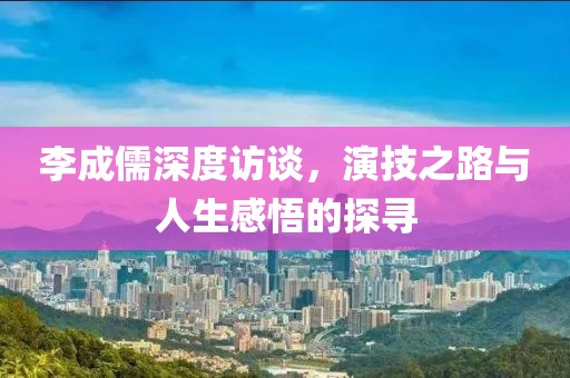 李成儒深度访谈，演技之路与人生感悟的探寻