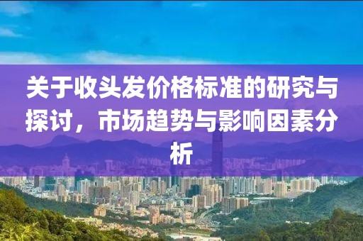 关于收头发价格标准的研究与探讨，市场趋势与影响因素分析