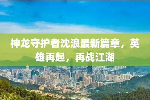 神龙守护者沈浪最新篇章，英雄再起，再战江湖