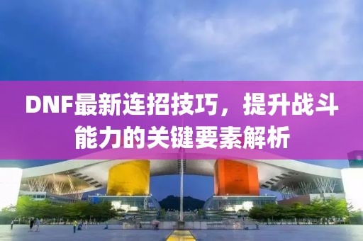 DNF最新连招技巧，提升战斗能力的关键要素解析