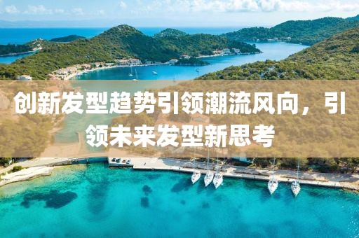 创新发型趋势引领潮流风向，引领未来发型新思考