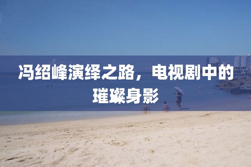 冯绍峰演绎之路，电视剧中的璀璨身影