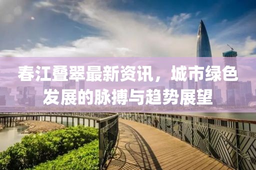 春江叠翠最新资讯，城市绿色发展的脉搏与趋势展望