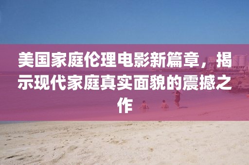 美国家庭伦理电影新篇章，揭示现代家庭真实面貌的震撼之作