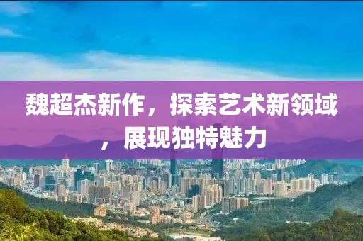 魏超杰新作，探索艺术新领域，展现独特魅力