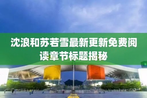 沈浪和苏若雪最新更新免费阅读章节标题揭秘