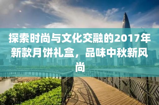 探索时尚与文化交融的2017年新款月饼礼盒，品味中秋新风尚